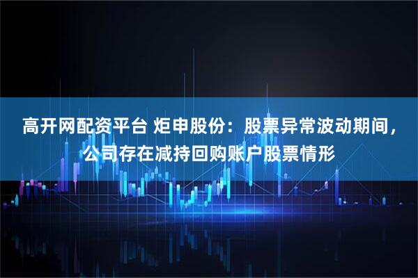 高开网配资平台 炬申股份：股票异常波动期间，公司存在减持回购账户股票情形