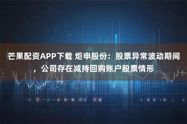 芒果配资APP下载 炬申股份：股票异常波动期间，公司存在减持回购账户股票情形