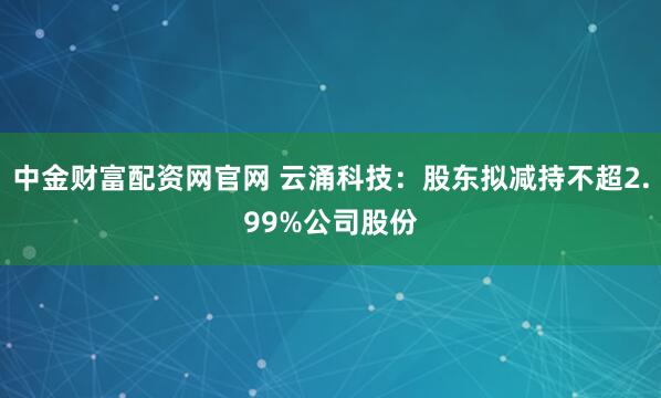 中金财富配资网官网 云涌科技：股东拟减持不超2.99%公司股份