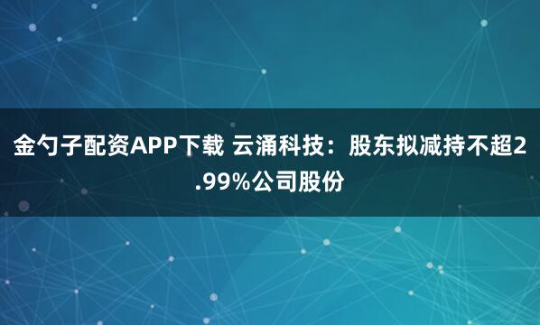 金勺子配资APP下载 云涌科技:股东拟减持不超2.99%公司股份