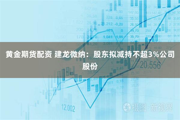 黄金期货配资 建龙微纳：股东拟减持不超3%公司股份