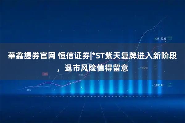 華鑫證券官网 恒信证券|*ST紫天复牌进入新阶段，退市风险值得留意