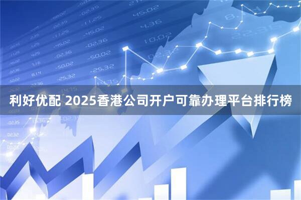 利好优配 2025香港公司开户可靠办理平台排行榜