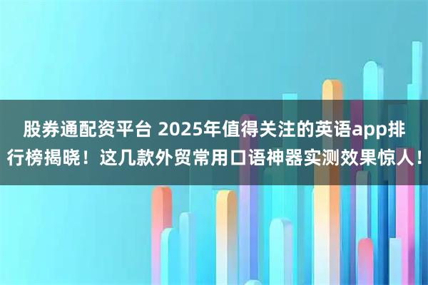 股券通配资平台 2025年值得关注的英语app排行榜揭晓！这几款外贸常用口语神器实测效果惊人！