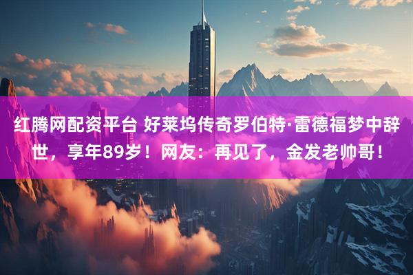 红腾网配资平台 好莱坞传奇罗伯特·雷德福梦中辞世，享年89岁！网友：再见了，金发老帅哥！
