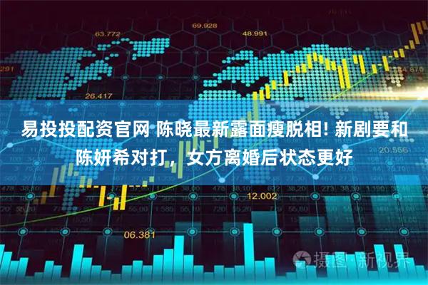 易投投配资官网 陈晓最新露面瘦脱相! 新剧要和陈妍希对打，女方离婚后状态更好