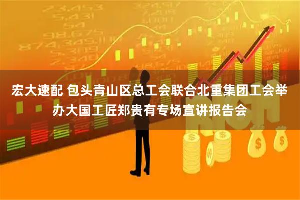 宏大速配 包头青山区总工会联合北重集团工会举办大国工匠郑贵有专场宣讲报告会