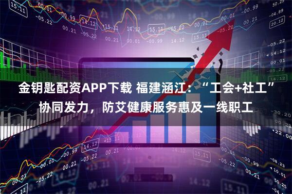 金钥匙配资APP下载 福建涵江:“工会+社工”协同发力,防艾健康服务惠及一线职工