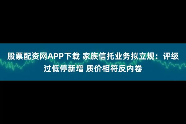 股票配资网APP下载 家族信托业务拟立规：评级过低停新增 质价相符反内卷
