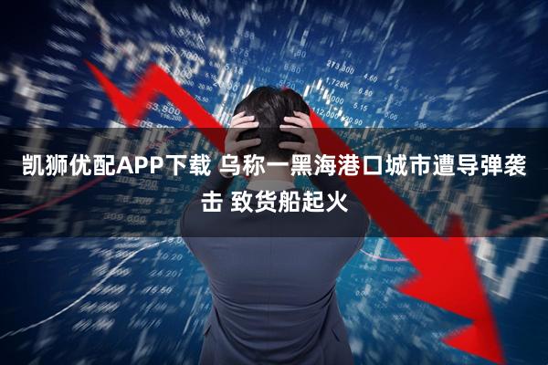 凯狮优配APP下载 乌称一黑海港口城市遭导弹袭击 致货船起火