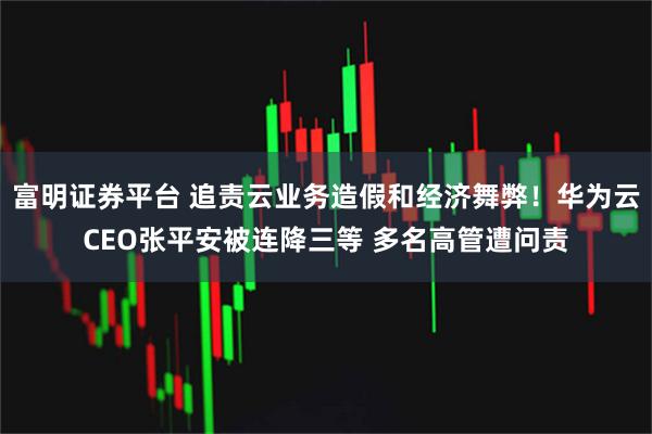 富明证券平台 追责云业务造假和经济舞弊！华为云CEO张平安被连降三等 多名高管遭问责
