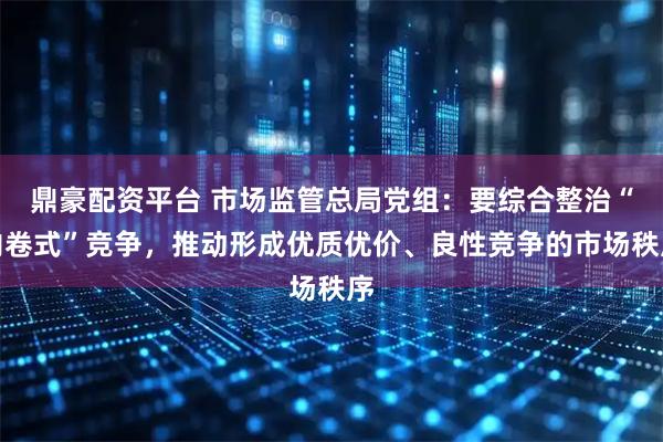 鼎豪配资平台 市场监管总局党组：要综合整治“内卷式”竞争，推动形成优质优价、良性竞争的市场秩序