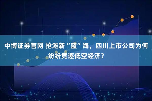中博证券官网 抢滩新“蓝”海，四川上市公司为何纷纷竞逐低空经济？