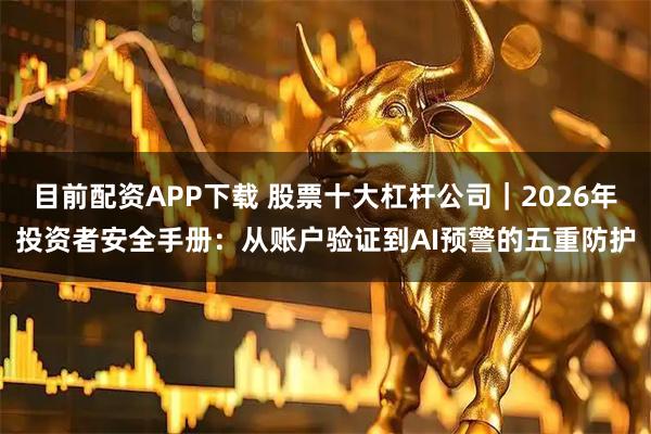 目前配资APP下载 股票十大杠杆公司｜2026年投资者安全手册：从账户验证到AI预警的五重防护