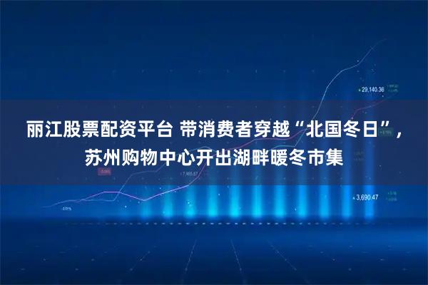 丽江股票配资平台 带消费者穿越“北国冬日”，苏州购物中心开出湖畔暖冬市集