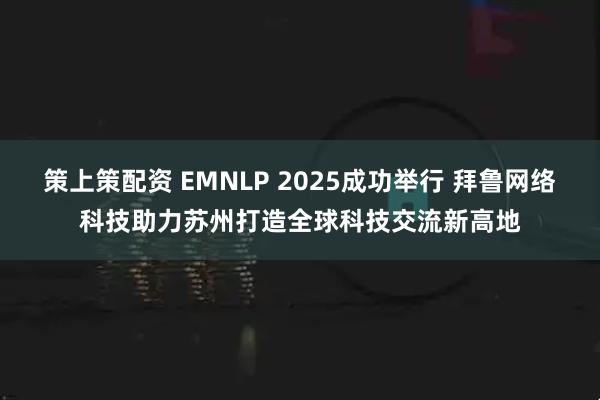 策上策配资 EMNLP 2025成功举行 拜鲁网络科技助力苏州打造全球科技交流新高地