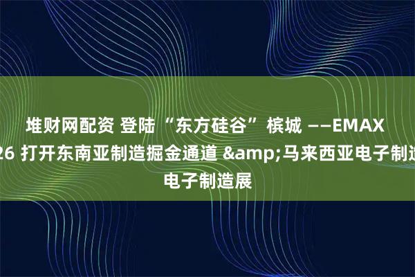 堆财网配资 登陆 “东方硅谷” 槟城 ——EMAX 2026 打开东南亚制造掘金通道 &马来西亚电子制造展