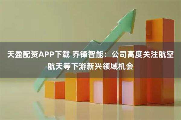 天盈配资APP下载 乔锋智能:公司高度关注航空航天等下游新兴领域机会