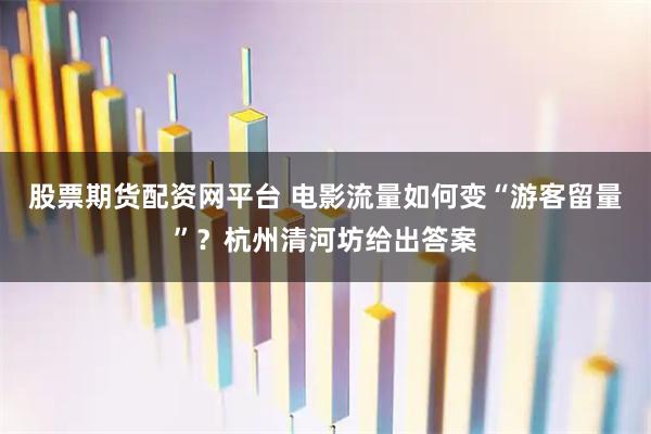 股票期货配资网平台 电影流量如何变“游客留量”？杭州清河坊给出答案