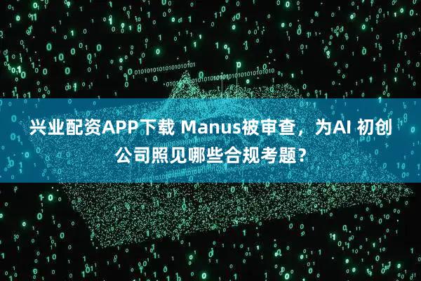 兴业配资APP下载 Manus被审查，为AI 初创公司照见哪些合规考题？