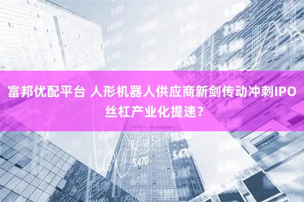 富邦优配平台 人形机器人供应商新剑传动冲刺IPO 丝杠产业化提速？