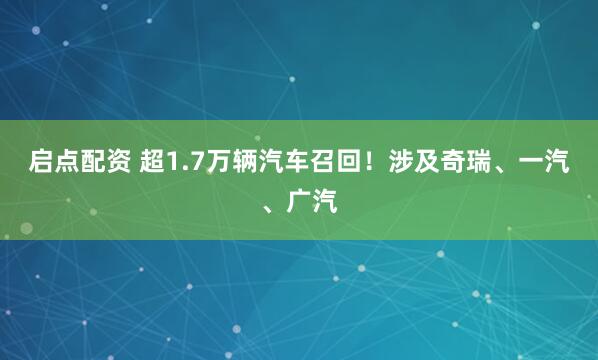 启点配资 超1.7万辆汽车召回！涉及奇瑞、一汽、广汽