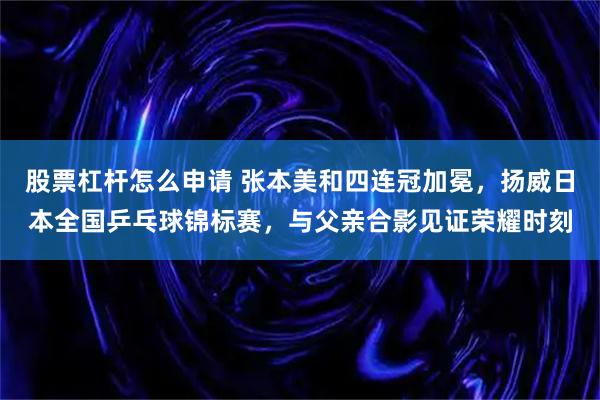 股票杠杆怎么申请 张本美和四连冠加冕，扬威日本全国乒乓球锦标赛，与父亲合影见证荣耀时刻
