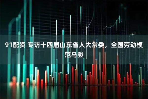 91配资 专访十四届山东省人大常委，全国劳动模范马骏