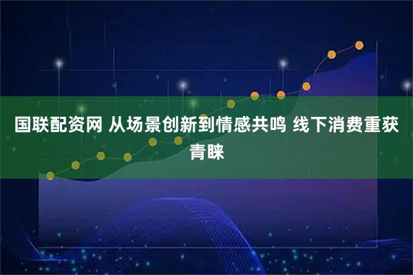 国联配资网 从场景创新到情感共鸣 线下消费重获青睐