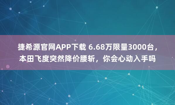 捷希源官网APP下载 6.68万限量3000台，本田飞度突然降价腰斩，你会心动入手吗