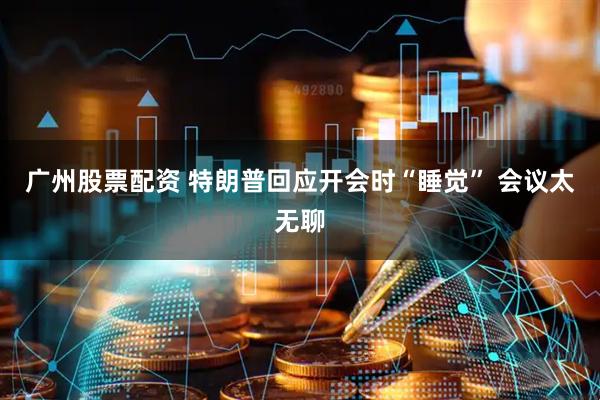 广州股票配资 特朗普回应开会时“睡觉” 会议太无聊