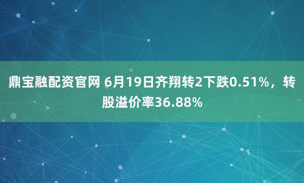 鼎宝融配资官网 6月19日齐翔转2下跌0.51%,转股溢价率36.88%
