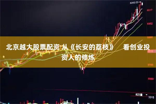 北京越大股票配资 从《长安的荔枝》    看创业投资人的修炼