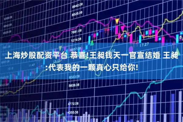 上海炒股配资平台 恭喜!王昶钱天一官宣结婚 王昶:代表我的一颗真心只给你!