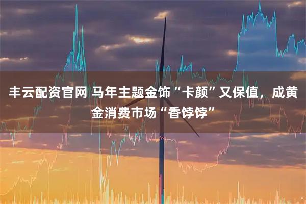 丰云配资官网 马年主题金饰“卡颜”又保值，成黄金消费市场“香饽饽”