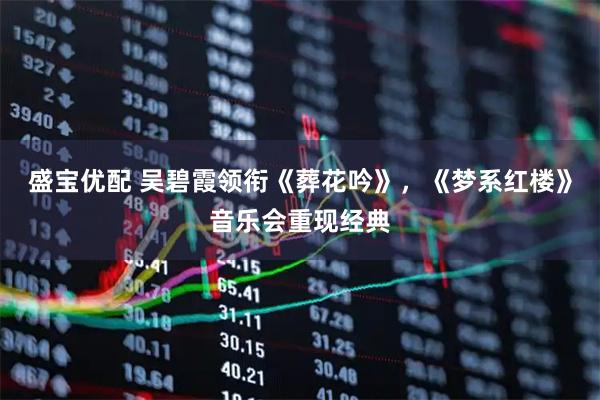 盛宝优配 吴碧霞领衔《葬花吟》，《梦系红楼》音乐会重现经典