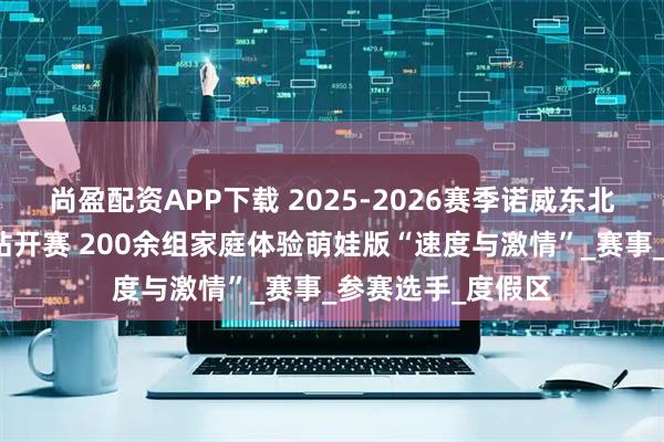 尚盈配资APP下载 2025-2026赛季诺威东北超级联赛松花湖站开赛 200余组家庭体验萌娃版“速度与激情”_赛事_参赛选手_度假区