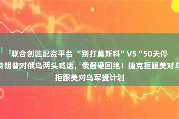 联合创融配资平台 “别打莫斯科”VS“50天停战令”：特朗普对俄乌两头喊话，俄强硬回绝！捷克拒跟美对乌军援计划