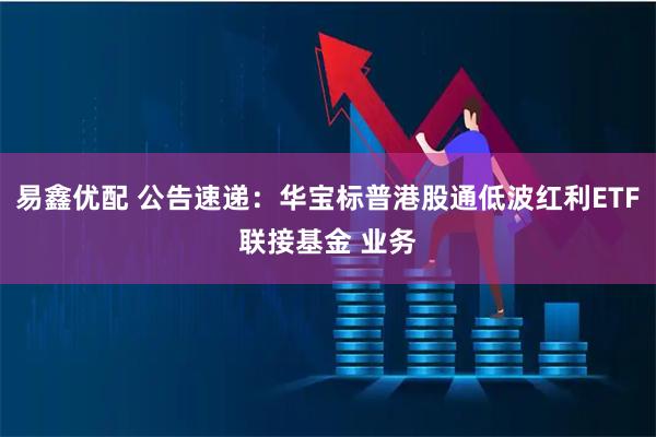 易鑫优配 公告速递：华宝标普港股通低波红利ETF联接基金 业务