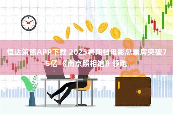 恒达策略APP下载 2025暑期档电影总票房突破75亿 《南京照相馆》领跑
