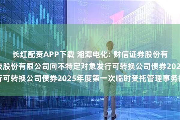 长红配资APP下载 湘潭电化: 财信证券股份有限公司关于湘潭电化科技股份有限公司向不特定对象发行可转换公司债券2025年度第一次临时受托管理事务报告