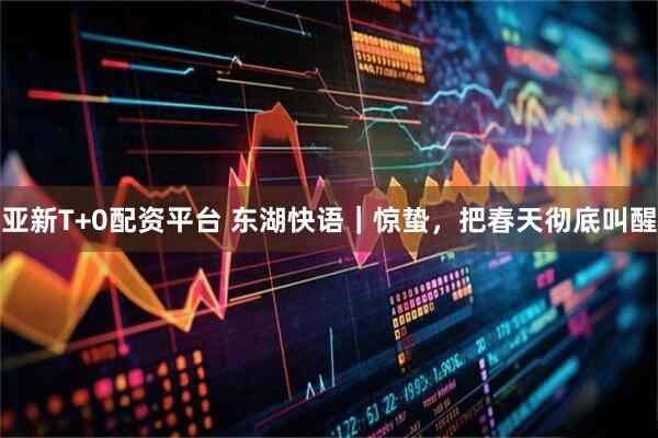 亚新T+0配资平台 东湖快语｜惊蛰，把春天彻底叫醒
