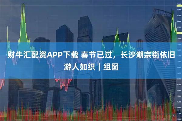 财牛汇配资APP下载 春节已过，长沙潮宗街依旧游人如织｜组图