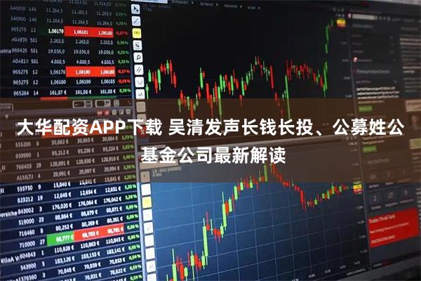 大华配资APP下载 吴清发声长钱长投、公募姓公 基金公司最新解读