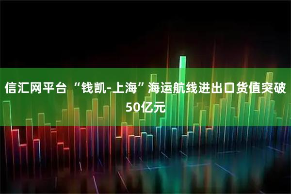 信汇网平台 “钱凯-上海”海运航线进出口货值突破50亿元