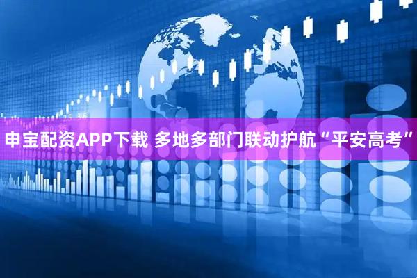 申宝配资APP下载 多地多部门联动护航“平安高考”