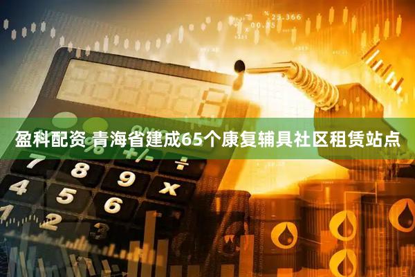 盈科配资 青海省建成65个康复辅具社区租赁站点
